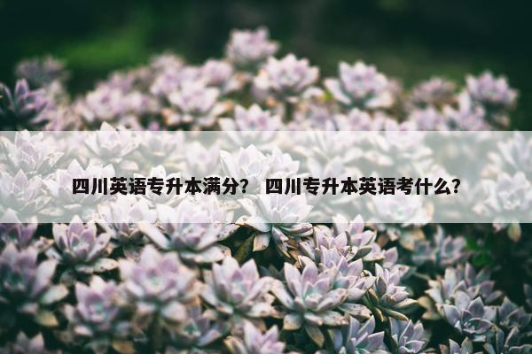 四川英语专升本满分？ 四川专升本英语考什么？