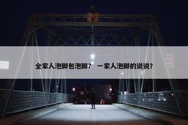 全家人泡脚包泡脚？ 一家人泡脚的说说？