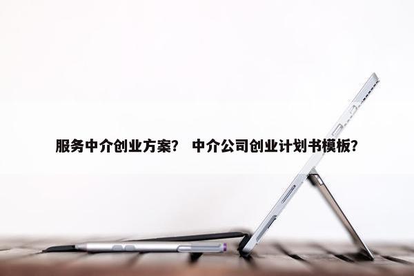 服务中介创业方案？ 中介公司创业计划书模板？