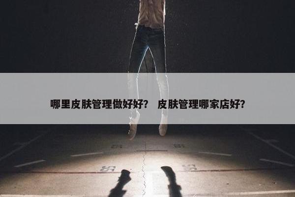 哪里皮肤管理做好好？ 皮肤管理哪家店好？
