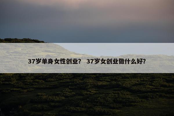 37岁单身女性创业？ 37岁女创业做什么好？