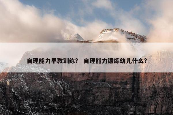 自理能力早教训练？ 自理能力锻炼幼儿什么？