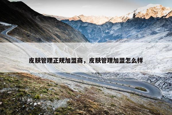 皮肤管理正规加盟商，皮肤管理加盟怎么样