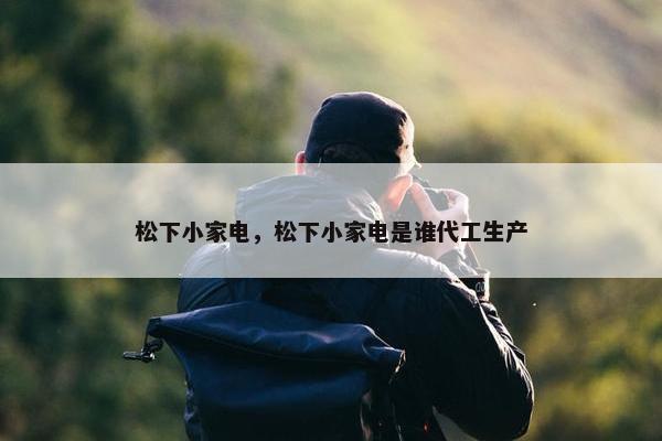 松下小家电，松下小家电是谁代工生产