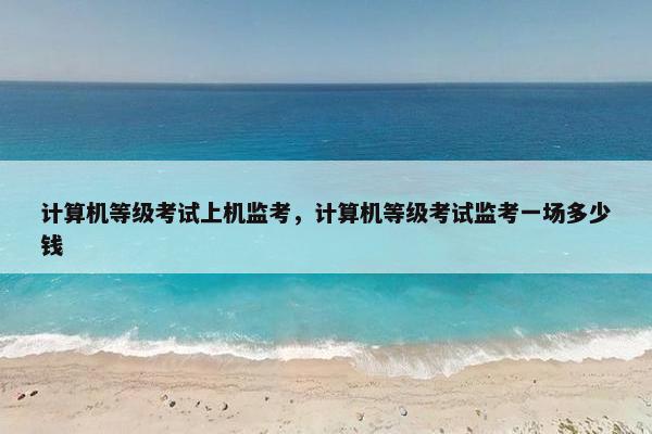 计算机等级考试上机监考，计算机等级考试监考一场多少钱