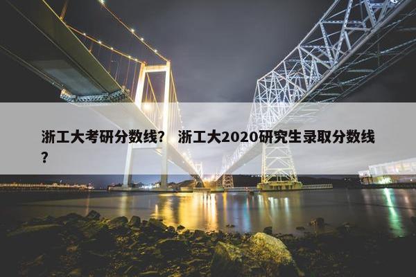 浙工大考研分数线？ 浙工大2020研究生录取分数线？
