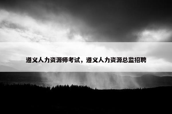 遵义人力资源师考试，遵义人力资源总监招聘