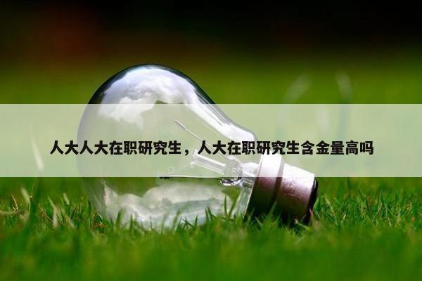 人大人大在职研究生，人大在职研究生含金量高吗