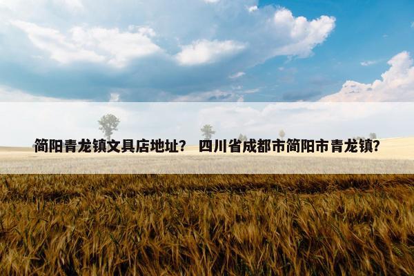 简阳青龙镇文具店地址？ 四川省成都市简阳市青龙镇？