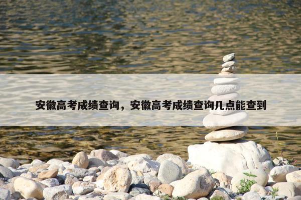 安徽高考成绩查询，安徽高考成绩查询几点能查到