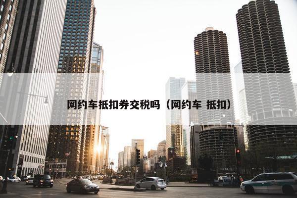 网约车抵扣券交税吗（网约车 抵扣）