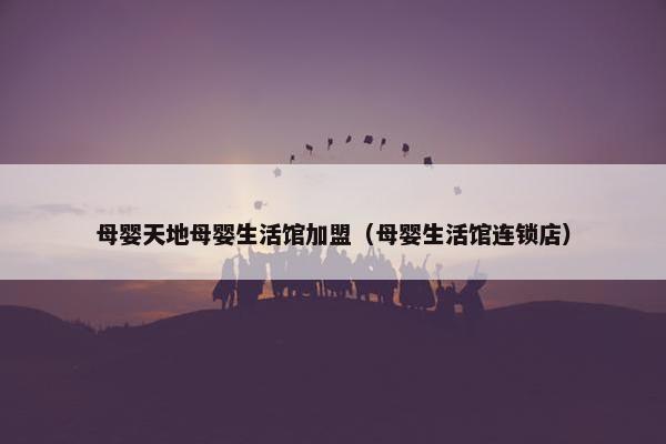 母婴天地母婴生活馆加盟（母婴生活馆连锁店）