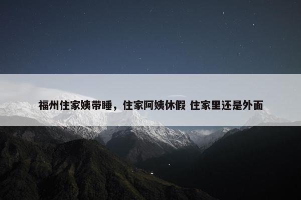 福州住家姨带睡，住家阿姨休假 住家里还是外面
