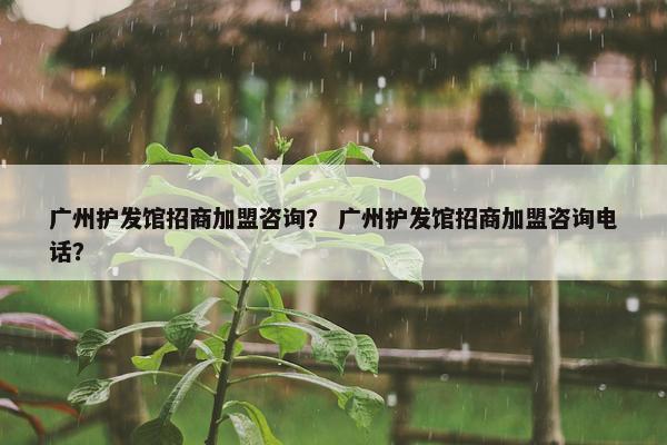 广州护发馆招商加盟咨询？ 广州护发馆招商加盟咨询电话？