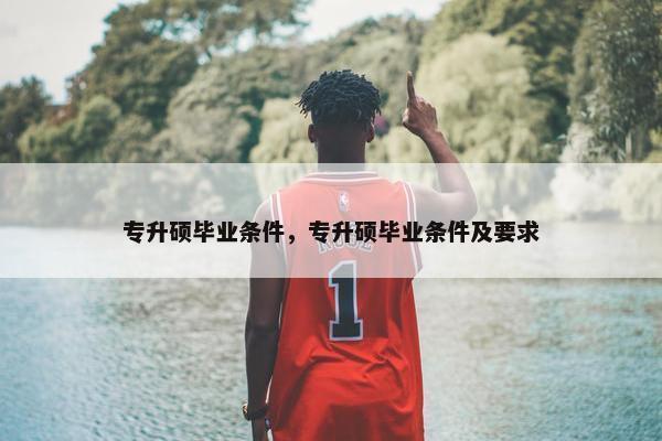 专升硕毕业条件，专升硕毕业条件及要求