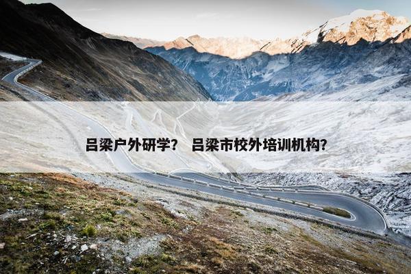 吕梁户外研学？ 吕梁市校外培训机构？