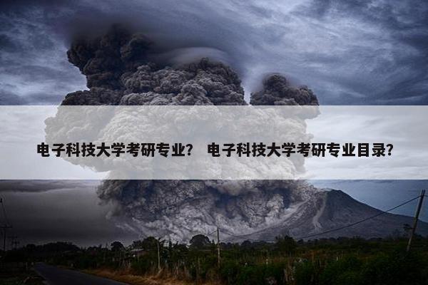 电子科技大学考研专业？ 电子科技大学考研专业目录？