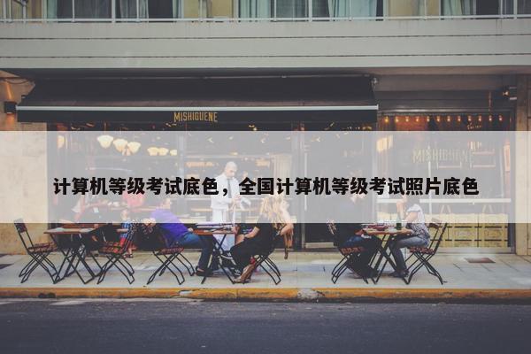 计算机等级考试底色，全国计算机等级考试照片底色