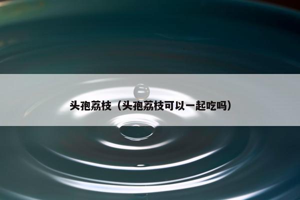 头孢荔枝（头孢荔枝可以一起吃吗）
