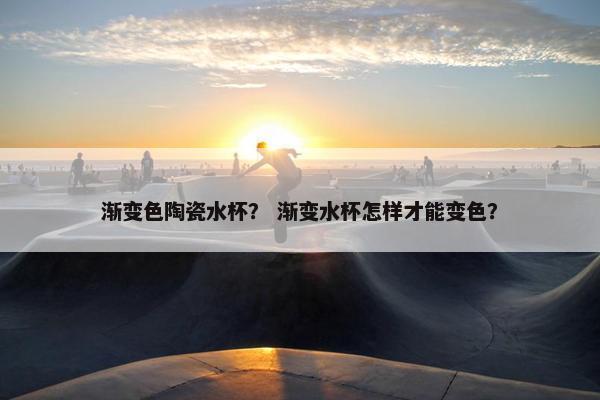 渐变色陶瓷水杯？ 渐变水杯怎样才能变色？