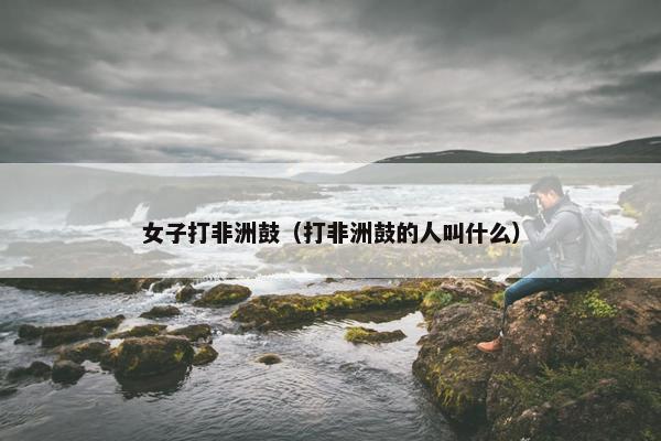 女子打非洲鼓（打非洲鼓的人叫什么）