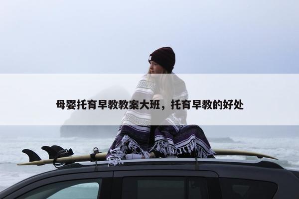 母婴托育早教教案大班，托育早教的好处