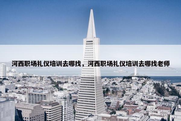 河西职场礼仪培训去哪找，河西职场礼仪培训去哪找老师
