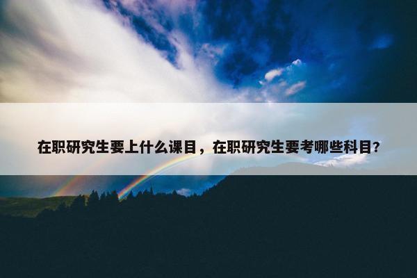 在职研究生要上什么课目，在职研究生要考哪些科目?