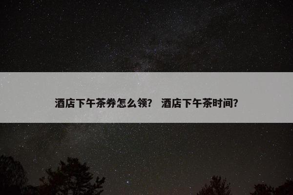 酒店下午茶券怎么领？ 酒店下午茶时间？