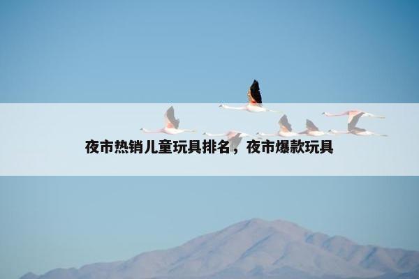 夜市热销儿童玩具排名，夜市爆款玩具