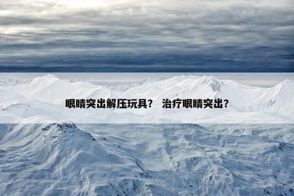 眼睛突出解压玩具？ 治疗眼睛突出？