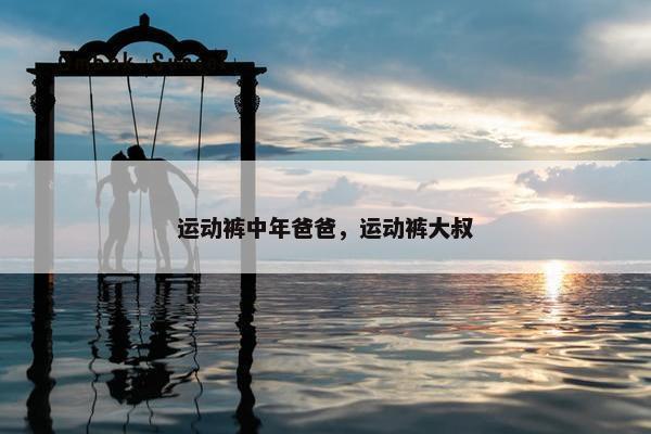 运动裤中年爸爸，运动裤大叔