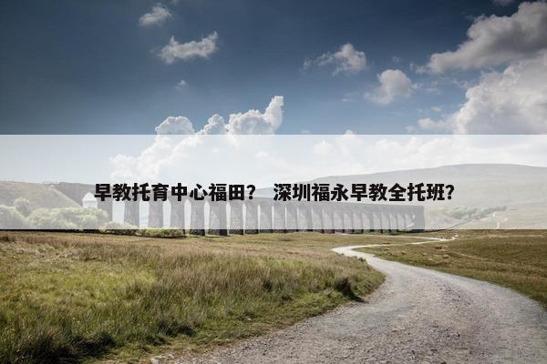 早教托育中心福田？ 深圳福永早教全托班？
