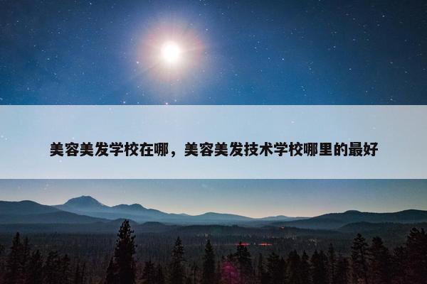 美容美发学校在哪，美容美发技术学校哪里的最好