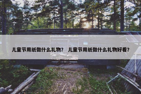儿童节用纸做什么礼物？ 儿童节用纸做什么礼物好看？