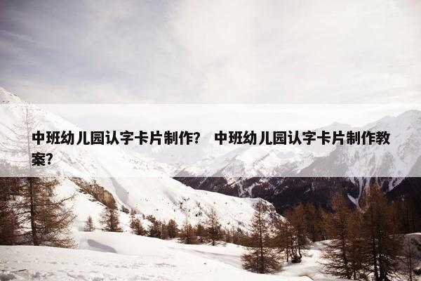 中班幼儿园认字卡片制作？ 中班幼儿园认字卡片制作教案？