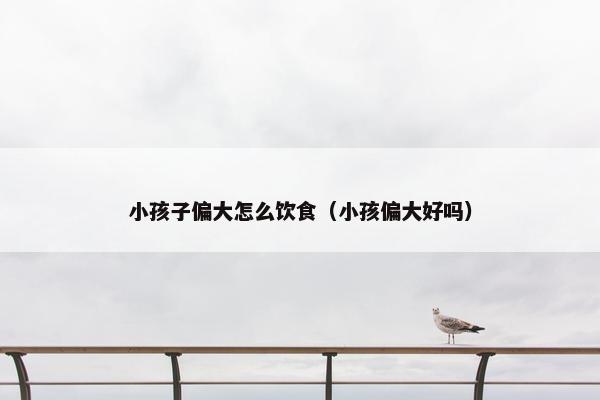 小孩子偏大怎么饮食（小孩偏大好吗）