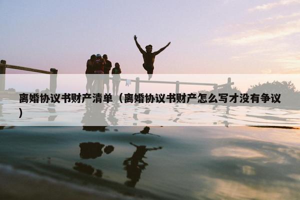离婚协议书财产清单（离婚协议书财产怎么写才没有争议）