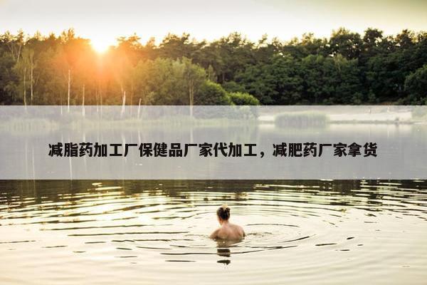减脂药加工厂保健品厂家代加工，减肥药厂家拿货