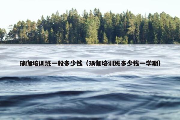 瑜伽培训班一般多少钱（瑜伽培训班多少钱一学期）