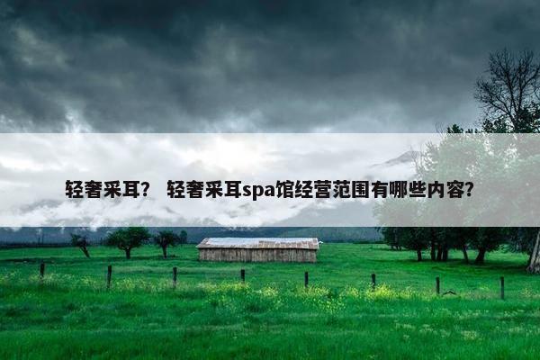 轻奢采耳？ 轻奢采耳spa馆经营范围有哪些内容？