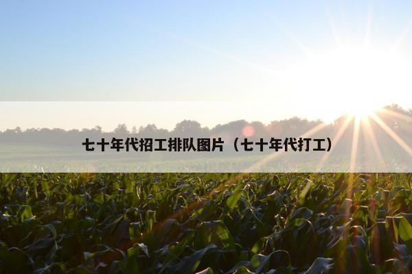 七十年代招工排队图片（七十年代打工）