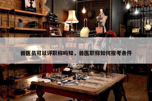 兽医员可以评职称吗知，兽医职称如何报考条件