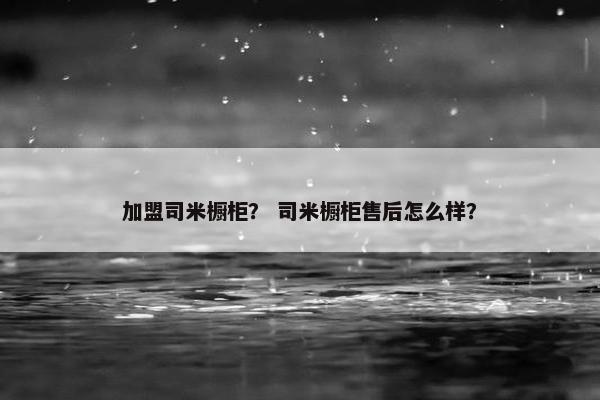 加盟司米橱柜？ 司米橱柜售后怎么样？