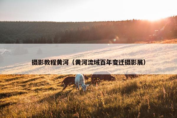 摄影教程黄河（黄河流域百年变迁摄影展）