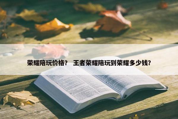 荣耀陪玩价格？ 王者荣耀陪玩到荣耀多少钱？