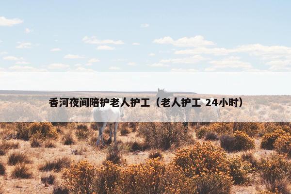 香河夜间陪护老人护工（老人护工 24小时）