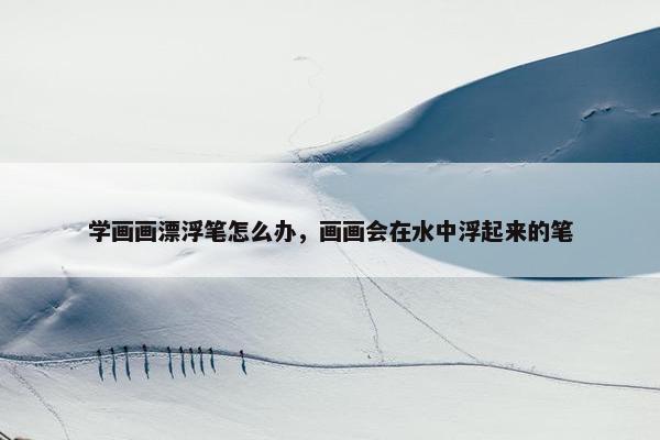 学画画漂浮笔怎么办，画画会在水中浮起来的笔