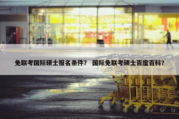 免联考国际硕士报名条件？ 国际免联考硕士百度百科？