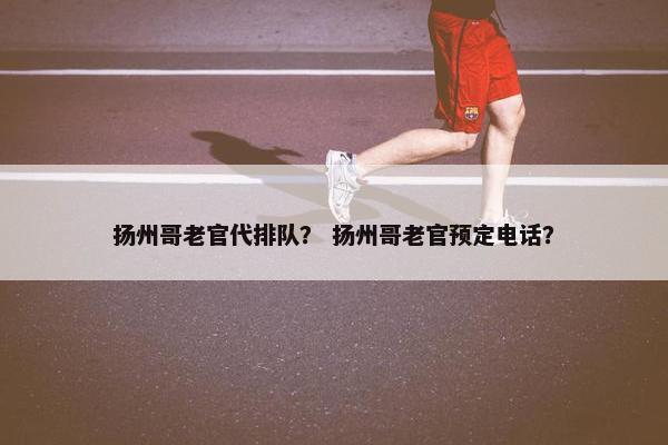 扬州哥老官代排队？ 扬州哥老官预定电话？